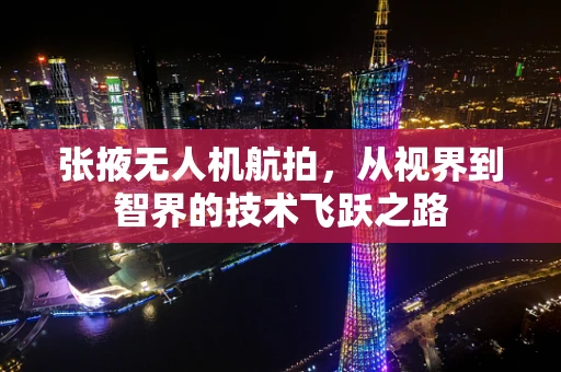张掖无人机航拍，从视界到智界的技术飞跃之路
