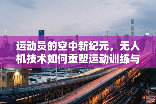 运动员的空中新纪元，无人机技术如何重塑运动训练与竞技？