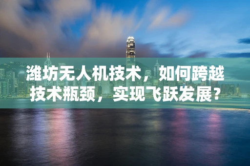潍坊无人机技术，如何跨越技术瓶颈，实现飞跃发展？