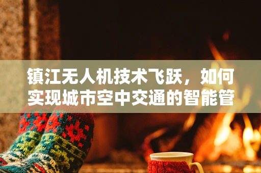 镇江无人机技术飞跃，如何实现城市空中交通的智能管理？