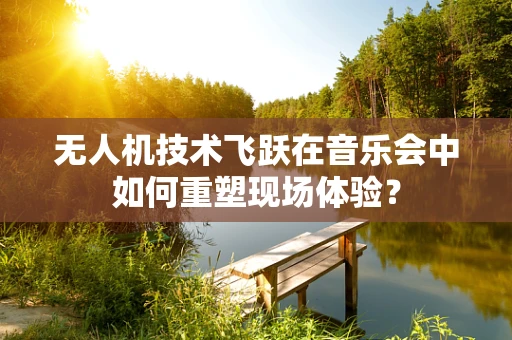 无人机技术飞跃在音乐会中如何重塑现场体验？