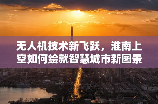 无人机技术新飞跃，淮南上空如何绘就智慧城市新图景？