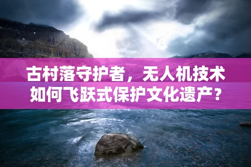 古村落守护者，无人机技术如何飞跃式保护文化遗产？