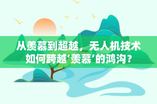 从羡慕到超越，无人机技术如何跨越‘羡慕’的鸿沟？