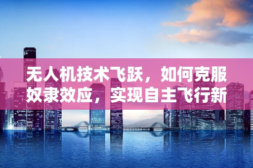 无人机技术飞跃，如何克服奴隶效应，实现自主飞行新高度？