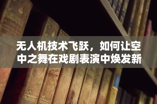 无人机技术飞跃，如何让空中之舞在戏剧表演中焕发新光彩？