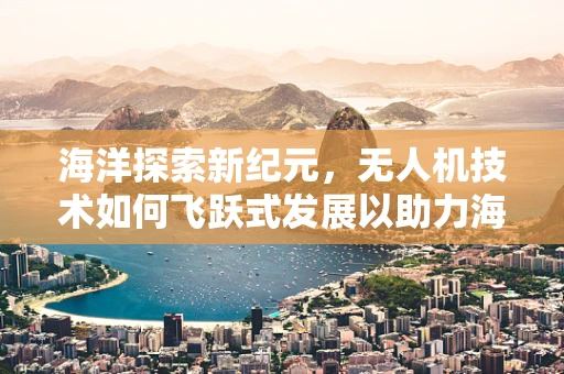 海洋探索新纪元，无人机技术如何飞跃式发展以助力海洋资源开发？