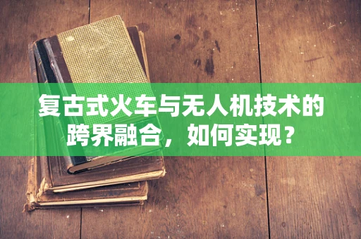 复古式火车与无人机技术的跨界融合，如何实现？