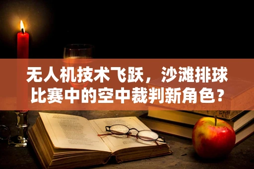 无人机技术飞跃，沙滩排球比赛中的空中裁判新角色？