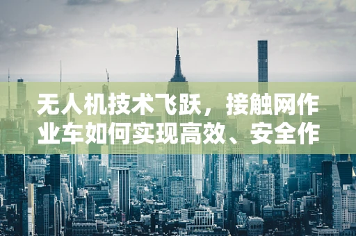 无人机技术飞跃，接触网作业车如何实现高效、安全作业？
