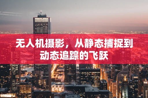 无人机摄影，从静态捕捉到动态追踪的飞跃