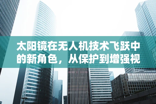 太阳镜在无人机技术飞跃中的新角色，从保护到增强视界的创新应用