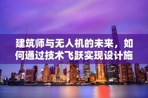 建筑师与无人机的未来，如何通过技术飞跃实现设计施工的完美融合？