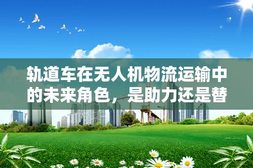 轨道车在无人机物流运输中的未来角色，是助力还是替代？