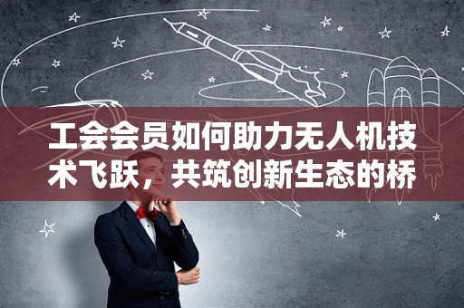 工会会员如何助力无人机技术飞跃，共筑创新生态的桥梁？
