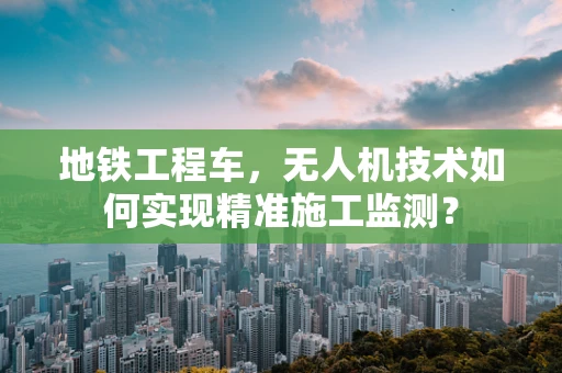 地铁工程车，无人机技术如何实现精准施工监测？