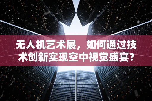 无人机艺术展，如何通过技术创新实现空中视觉盛宴？