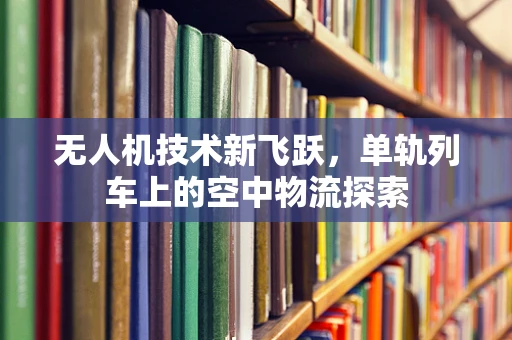 无人机技术新飞跃，单轨列车上的空中物流探索