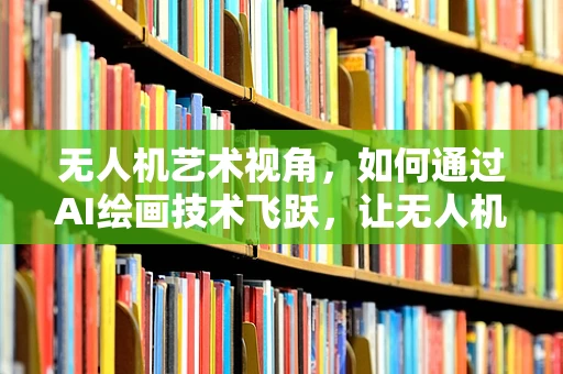 无人机艺术视角，如何通过AI绘画技术飞跃，让无人机摄影更具创意？
