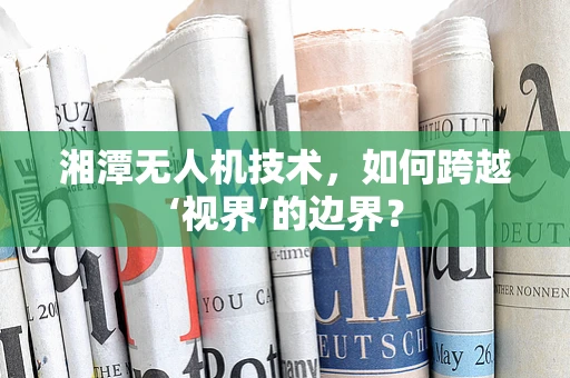 湘潭无人机技术，如何跨越‘视界’的边界？