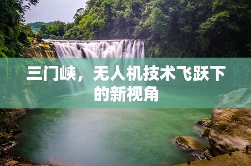 三门峡，无人机技术飞跃下的新视角