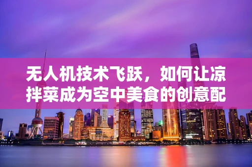 无人机技术飞跃，如何让凉拌菜成为空中美食的创意配送方式？