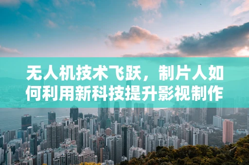 无人机技术飞跃，制片人如何利用新科技提升影视制作效率？