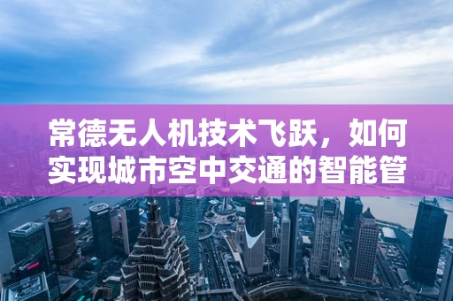 常德无人机技术飞跃，如何实现城市空中交通的智能管理？
