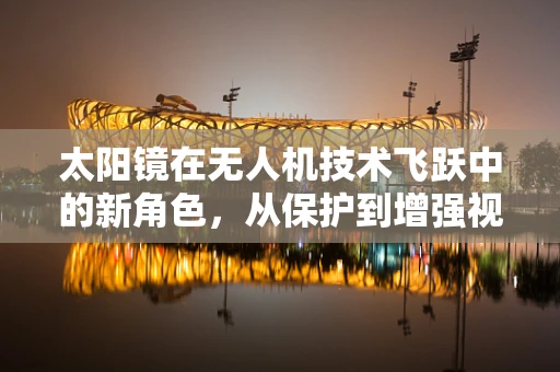 太阳镜在无人机技术飞跃中的新角色，从保护到增强视界的创新应用