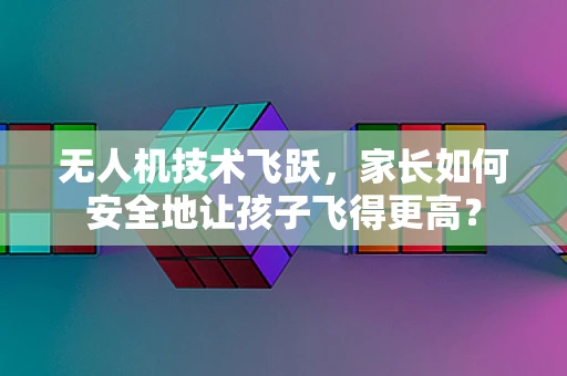 无人机技术飞跃，家长如何安全地让孩子飞得更高？