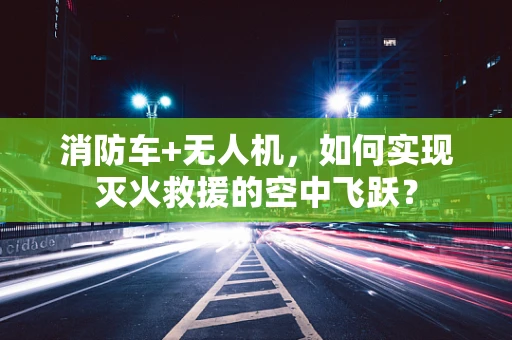 消防车+无人机，如何实现灭火救援的空中飞跃？