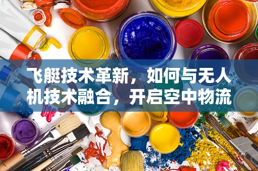 飞艇技术革新，如何与无人机技术融合，开启空中物流新纪元？