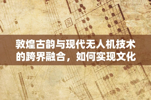 敦煌古韵与现代无人机技术的跨界融合，如何实现文化遗产的数字化保护？
