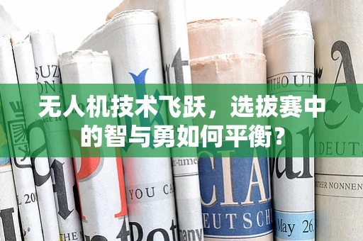 无人机技术飞跃，选拔赛中的智与勇如何平衡？