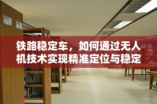 铁路稳定车，如何通过无人机技术实现精准定位与稳定控制？