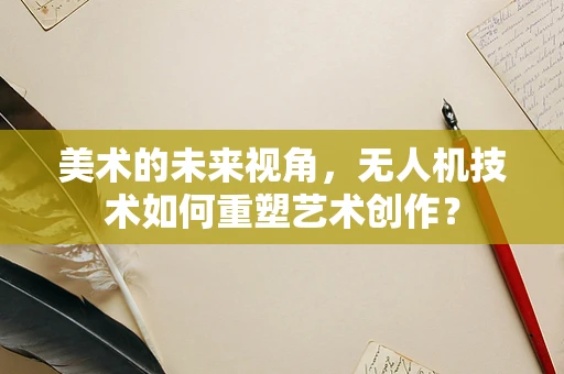 美术的未来视角，无人机技术如何重塑艺术创作？