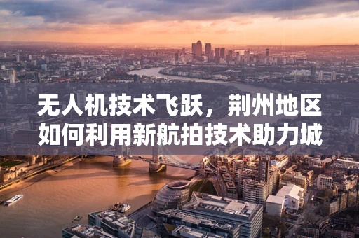 无人机技术飞跃，荆州地区如何利用新航拍技术助力城市规划与文化传承？