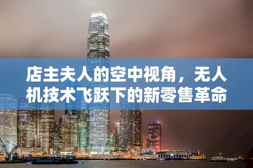 店主夫人的空中视角，无人机技术飞跃下的新零售革命