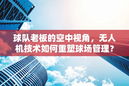 球队老板的空中视角，无人机技术如何重塑球场管理？