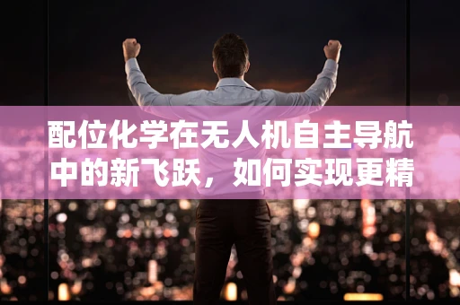 配位化学在无人机自主导航中的新飞跃，如何实现更精准的路径规划？