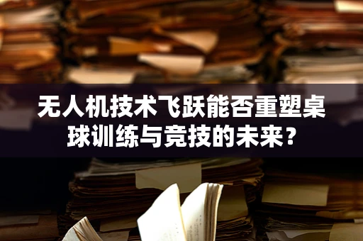 无人机技术飞跃能否重塑桌球训练与竞技的未来？