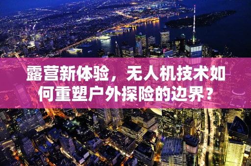 露营新体验，无人机技术如何重塑户外探险的边界？