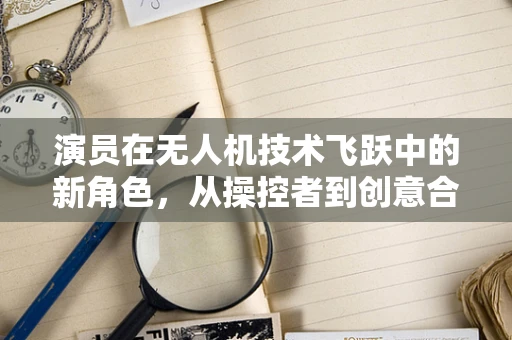 演员在无人机技术飞跃中的新角色，从操控者到创意合作者