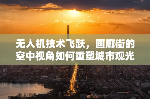 无人机技术飞跃，画廊街的空中视角如何重塑城市观光体验？