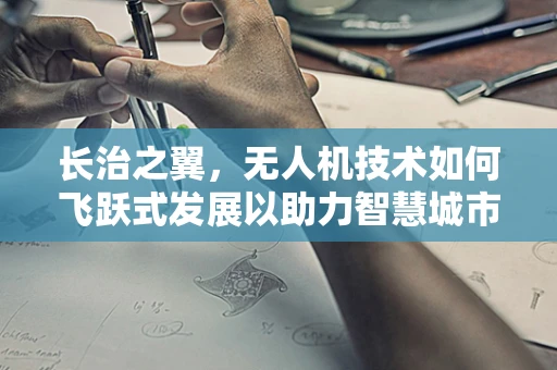 长治之翼，无人机技术如何飞跃式发展以助力智慧城市构建？