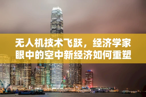 无人机技术飞跃，经济学家眼中的空中新经济如何重塑产业格局？