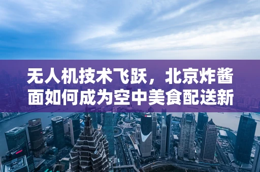 无人机技术飞跃，北京炸酱面如何成为空中美食配送新宠？