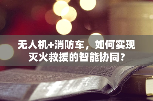 无人机+消防车，如何实现灭火救援的智能协同？
