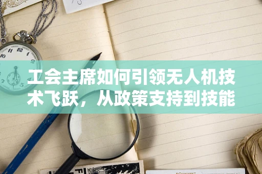 工会主席如何引领无人机技术飞跃，从政策支持到技能培训的桥梁作用