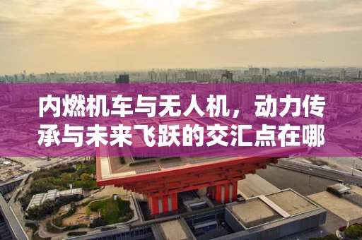 内燃机车与无人机，动力传承与未来飞跃的交汇点在哪里？
